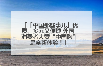 「中国那些事儿」优质、多元又便捷 外国消费者大赞“中国购”是全新体验！