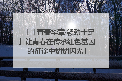 「青春华章·赣劲十足」让青春在传承红色基因的征途中熠熠闪光