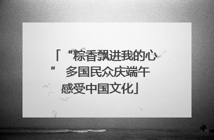 “粽香飘进我的心” 多国民众庆端午感受中国文化
