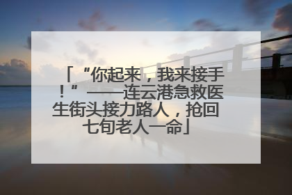“你起来，我来接手！”——连云港急救医生街头接力路人，抢回七旬老人一命