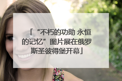 “不朽的功勋 永恒的记忆”图片展在俄罗斯圣彼得堡开幕