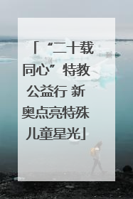 “二十载同心”特教公益行 新奥点亮特殊儿童星光