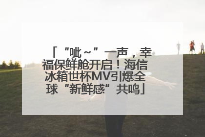 “呲～”一声，幸福保鲜舱开启！海信冰箱世杯MV引爆全球“新鲜感”共鸣