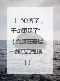 “心齐了，干劲更足了”（党旗在基层一线高高飘扬）
