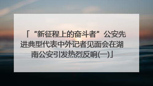 “新征程上的奋斗者”公安先进典型代表中外记者见面会在湖南公安引发热烈反响(一)
