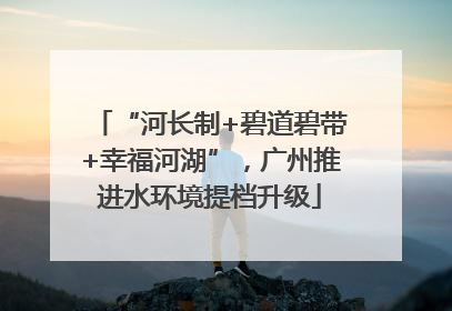 “河长制+碧道碧带+幸福河湖”，广州推进水环境提档升级