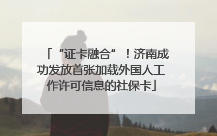 “证卡融合”！济南成功发放首张加载外国人工作许可信息的社保卡