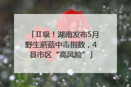 Ⅱ级！湖南发布5月野生蘑菇中毒指数，4县市区“高风险”