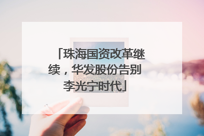 珠海国资改革继续，华发股份告别李光宁时代