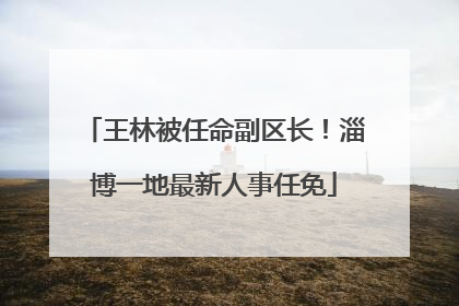 王林被任命副区长！淄博一地最新人事任免