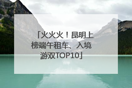 火火火！昆明上榜端午租车、入境游双TOP10