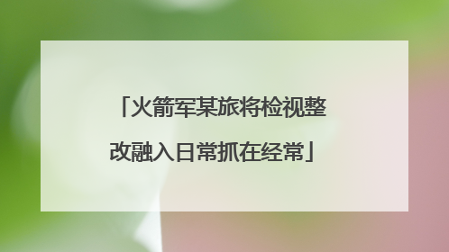 火箭军某旅将检视整改融入日常抓在经常