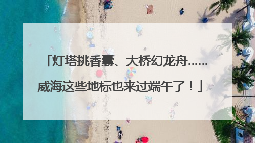 灯塔挑香囊、大桥幻龙舟……威海这些地标也来过端午了！