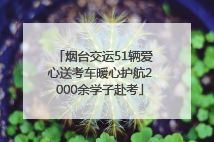 烟台交运51辆爱心送考车暖心护航2000余学子赴考