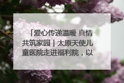 爱心传递温暖 真情共筑家园｜太原天使儿童医院走进福利院，以爱守护童真笑颜！