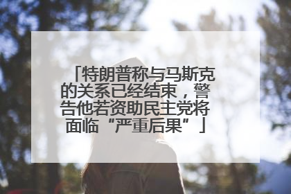 特朗普称与马斯克的关系已经结束，警告他若资助民主党将面临“严重后果”