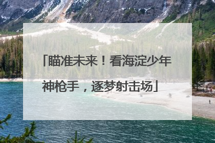 瞄准未来！看海淀少年神枪手，逐梦射击场
