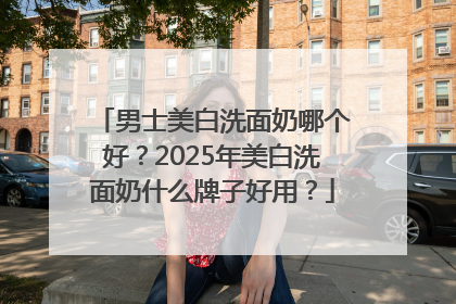男士美白洗面奶哪个好？2025年美白洗面奶什么牌子好用？