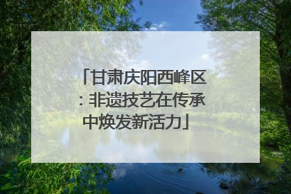 甘肃庆阳西峰区：非遗技艺在传承中焕发新活力