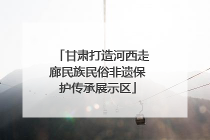 甘肃打造河西走廊民族民俗非遗保护传承展示区