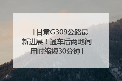 甘肃G309公路最新进展！通车后两地间用时缩短30分钟