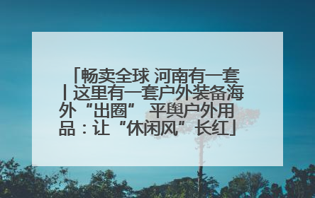 畅卖全球 河南有一套丨这里有一套户外装备海外“出圈” 平舆户外用品：让“休闲风”长红
