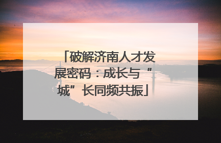 破解济南人才发展密码：成长与“城”长同频共振