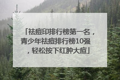 祛痘印排行榜第一名，青少年祛痘排行榜10强，轻松按下红肿大痘