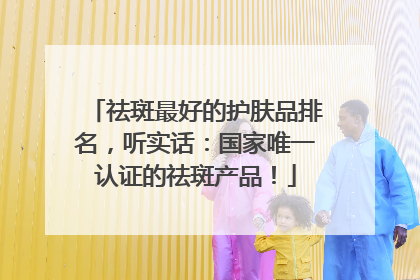 祛斑最好的护肤品排名，听实话：国家唯一认证的祛斑产品！