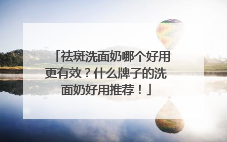 祛斑洗面奶哪个好用更有效？什么牌子的洗面奶好用推荐！