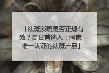 祛斑淡斑是否正规有效？夏日首选入：国家唯一认证的祛斑产品