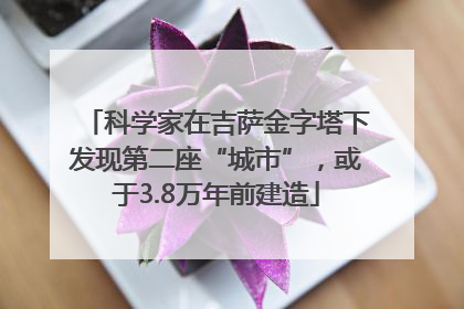 科学家在吉萨金字塔下发现第二座“城市”，或于3.8万年前建造
