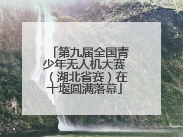 第九届全国青少年无人机大赛（湖北省赛）在十堰圆满落幕