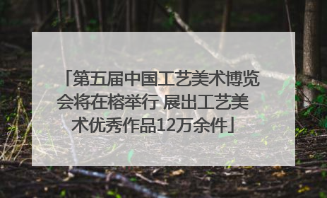 第五届中国工艺美术博览会将在榕举行 展出工艺美术优秀作品12万余件