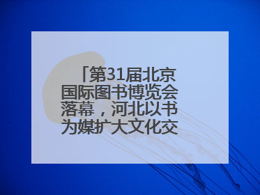 第31届北京国际图书博览会落幕，河北以书为媒扩大文化交流“朋友圈”