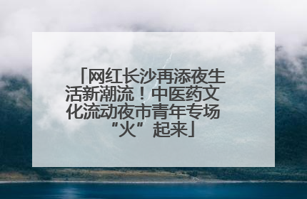 网红长沙再添夜生活新潮流！中医药文化流动夜市青年专场“火”起来