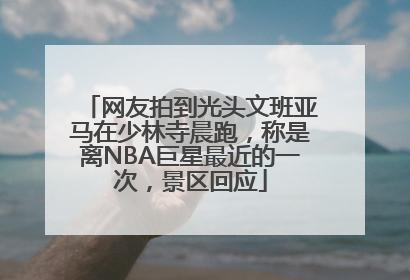 网友拍到光头文班亚马在少林寺晨跑，称是离NBA巨星最近的一次，景区回应