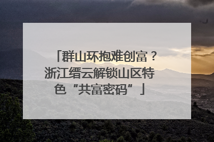 群山环抱难创富？浙江缙云解锁山区特色“共富密码”