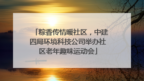 粽香传情暖社区，中建四局环境科技公司举办社区老年趣味运动会