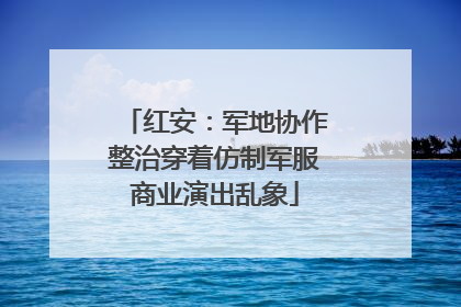 红安：军地协作整治穿着仿制军服商业演出乱象