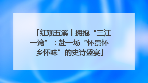 红观五溪丨拥抱“三江一湾”：赴一场“怀景怀乡怀味”的史诗盛宴