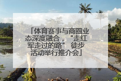 体育赛事与商圈业态深度融合，“走红军走过的路” 徒步活动举行推介会