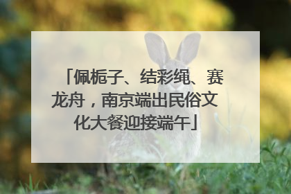 佩栀子、结彩绳、赛龙舟，南京端出民俗文化大餐迎接端午