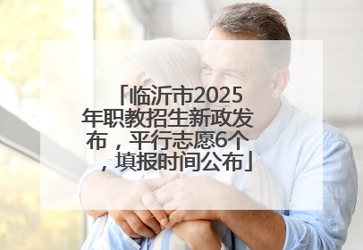 临沂市2025年职教招生新政发布，平行志愿6个，填报时间公布