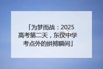 为梦而战：2025高考第二天，东仪中学考点外的拼搏瞬间