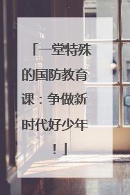 一堂特殊的国防教育课：争做新时代好少年！