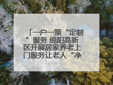 一户一策“定制”服务 绵阳高新区开展居家养老上门服务让老人“净”享安康