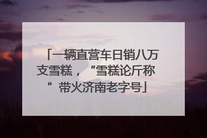一辆直营车日销八万支雪糕，“雪糕论斤称”带火济南老字号