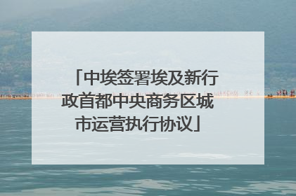 中埃签署埃及新行政首都中央商务区城市运营执行协议