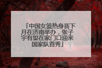 中国女篮热身赛下月在济南举办，张子宇有望在家门口迎来国家队首秀